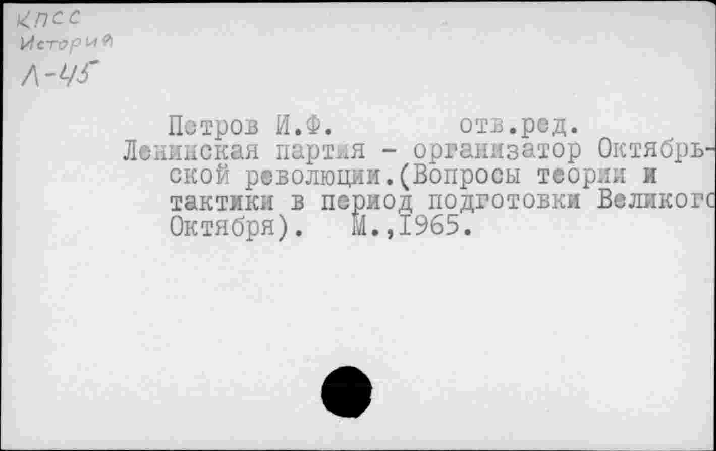 ﻿^ПСС И стар И Я Л-^
Петров И.Ф.	отв.ред.
Ленинская партия - организатор Октябрь ской революции.(Вопросы теории и тактики в период подготовки Великог Октября). М.,1965.